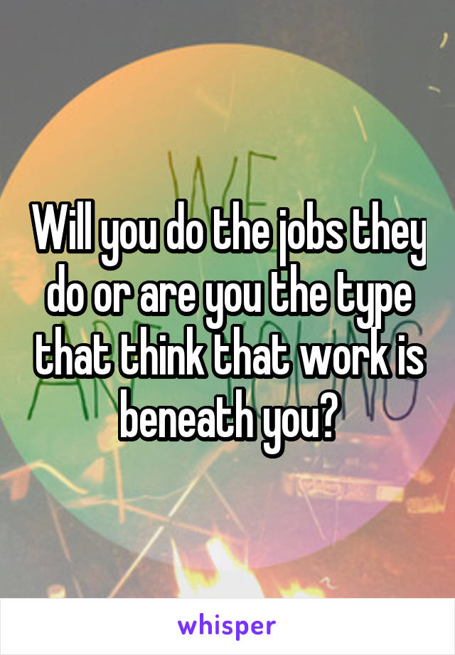 Will you do the jobs they do or are you the type that think that work is beneath you?