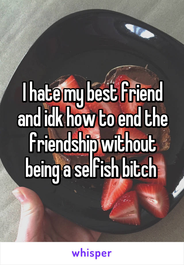 I hate my best friend and idk how to end the friendship without being a selfish bitch 