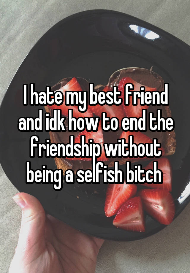 I hate my best friend and idk how to end the friendship without being a selfish bitch 