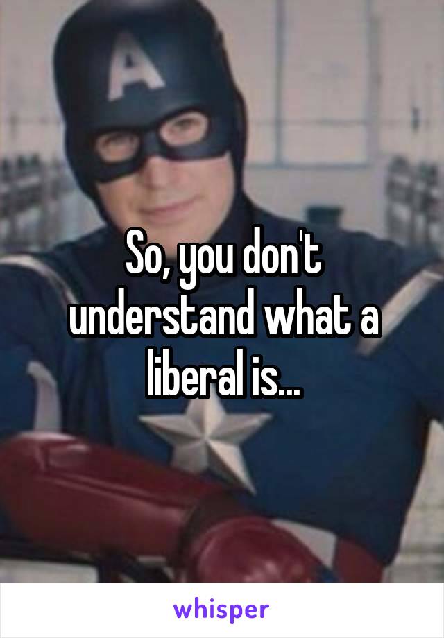 So, you don't understand what a liberal is...