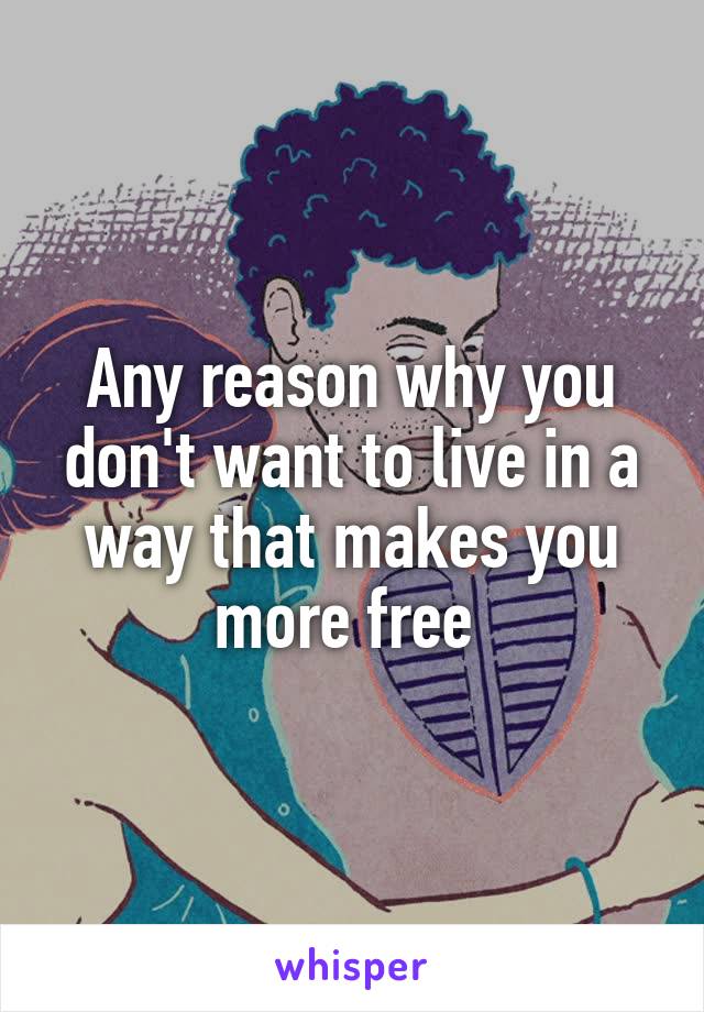 Any reason why you don't want to live in a way that makes you more free 