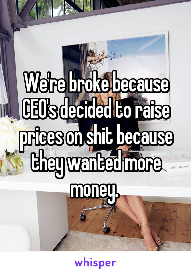 We're broke because CEO's decided to raise prices on shit because they wanted more money. 