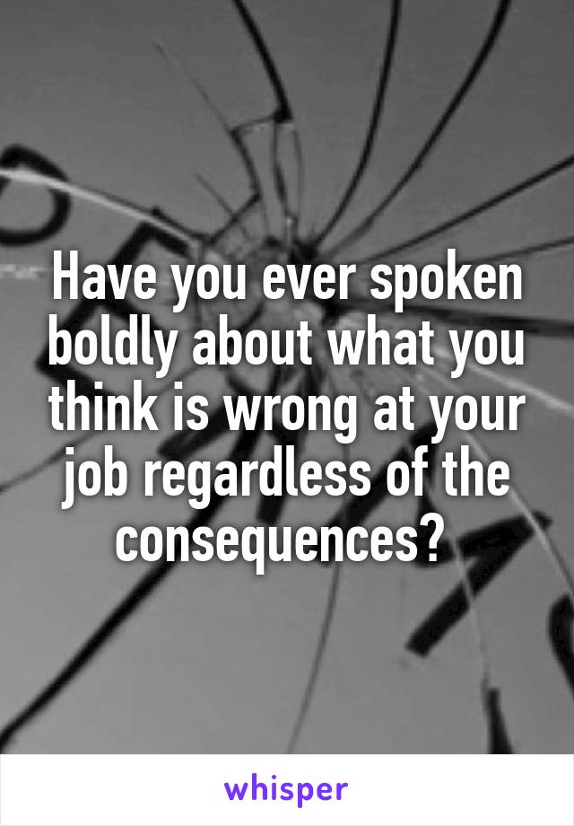 Have you ever spoken boldly about what you think is wrong at your job regardless of the consequences? 