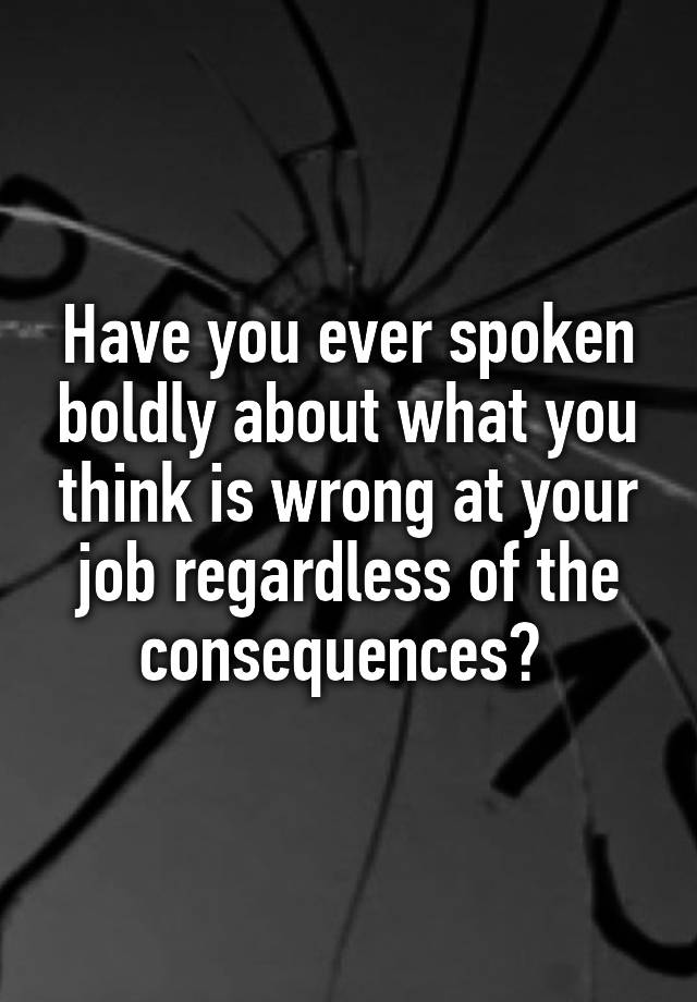 Have you ever spoken boldly about what you think is wrong at your job regardless of the consequences? 