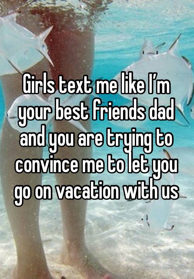 Girls text me like I’m your best friends dad and you are trying to convince me to let you go on vacation with us 