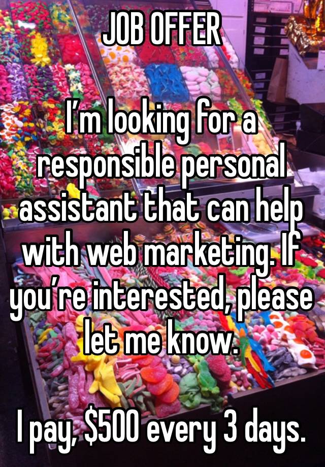 JOB OFFER 

I’m looking for a responsible personal assistant that can help with web marketing. If you’re interested, please let me know.

I pay, $500 every 3 days.