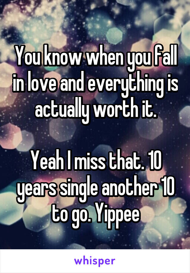 You know when you fall in love and everything is actually worth it.

Yeah I miss that. 10 years single another 10 to go. Yippee