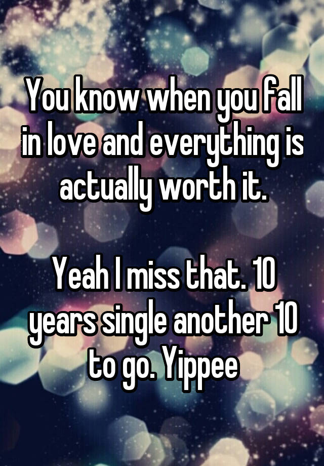 You know when you fall in love and everything is actually worth it.

Yeah I miss that. 10 years single another 10 to go. Yippee