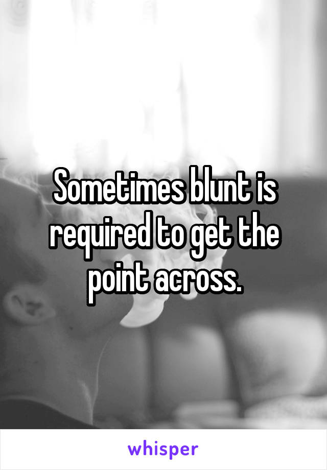 Sometimes blunt is required to get the point across.