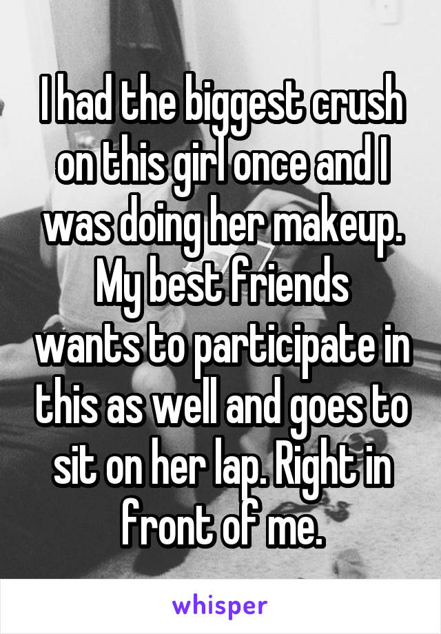 I had the biggest crush on this girl once and I was doing her makeup.
My best friends wants to participate in this as well and goes to sit on her lap. Right in front of me.