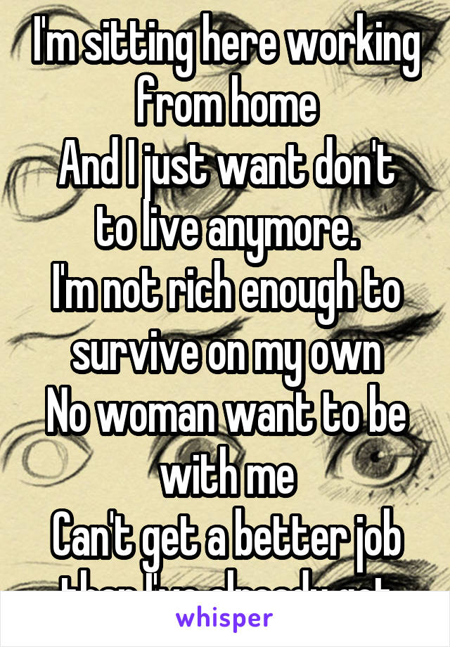 I'm sitting here working from home
And I just want don't to live anymore.
I'm not rich enough to survive on my own
No woman want to be with me
Can't get a better job than I've already got