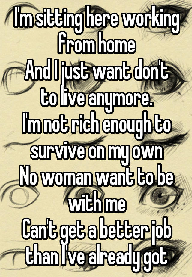 I'm sitting here working from home
And I just want don't to live anymore.
I'm not rich enough to survive on my own
No woman want to be with me
Can't get a better job than I've already got