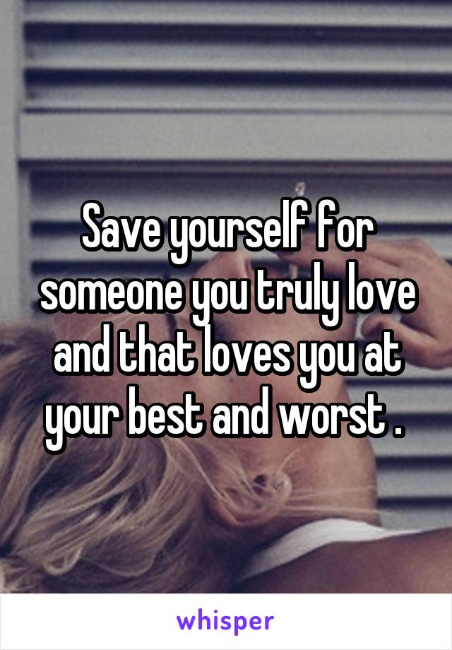 Save yourself for someone you truly love and that loves you at your best and worst . 