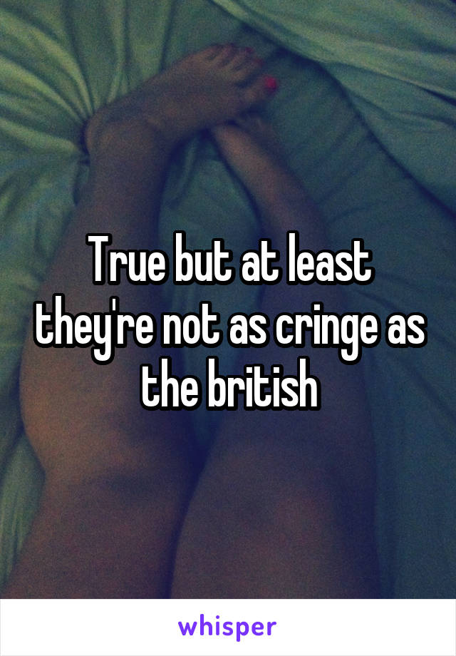 True but at least they're not as cringe as the british