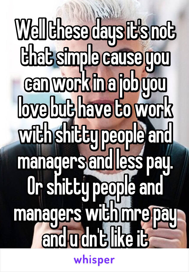 Well these days it's not that simple cause you can work in a job you love but have to work with shitty people and managers and less pay.
Or shitty people and managers with mre pay and u dn't like it