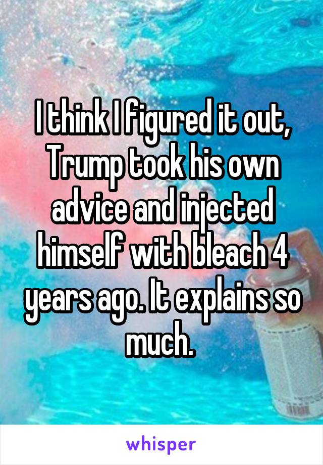 I think I figured it out, Trump took his own advice and injected himself with bleach 4 years ago. It explains so much. 