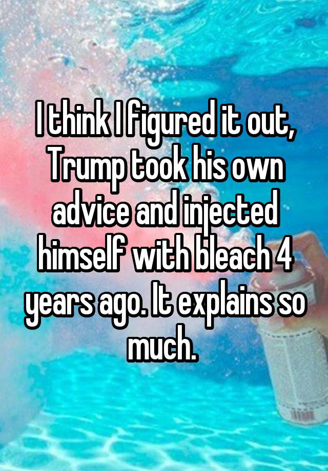 I think I figured it out, Trump took his own advice and injected himself with bleach 4 years ago. It explains so much. 