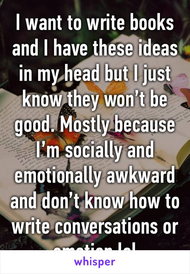 I want to write books and I have these ideas in my head but I just know they won’t be good. Mostly because I’m socially and emotionally awkward and don’t know how to write conversations or emotion lol