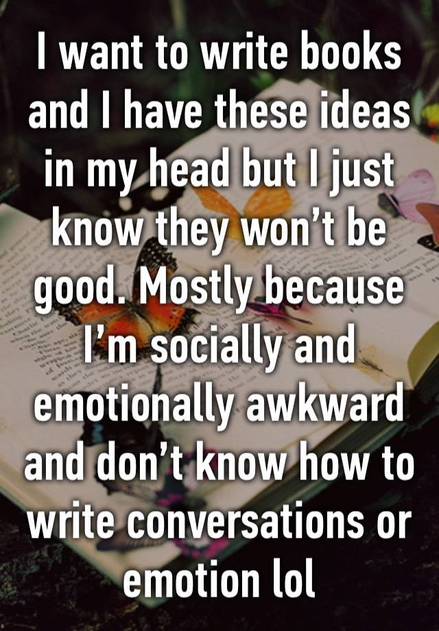 I want to write books and I have these ideas in my head but I just know they won’t be good. Mostly because I’m socially and emotionally awkward and don’t know how to write conversations or emotion lol