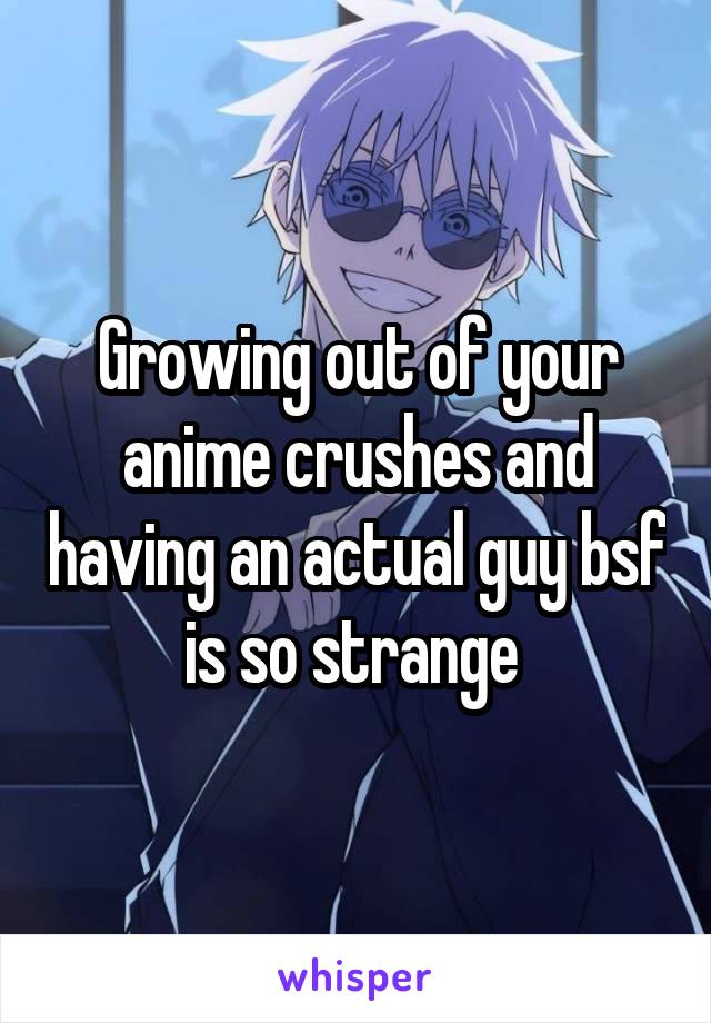 Growing out of your anime crushes and having an actual guy bsf is so strange 