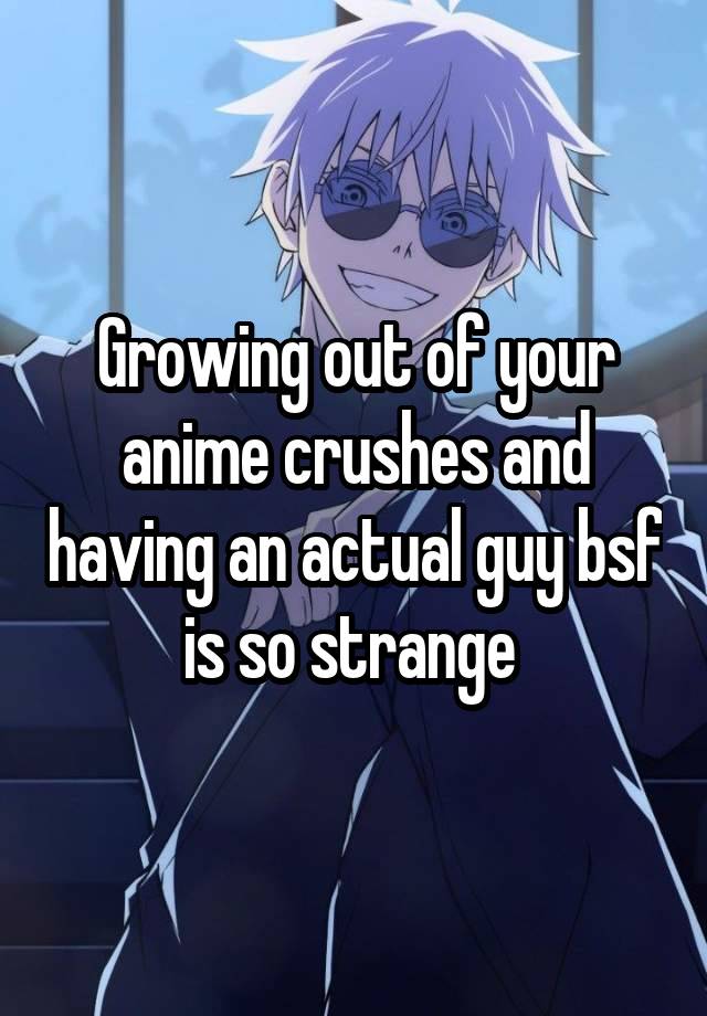 Growing out of your anime crushes and having an actual guy bsf is so strange 