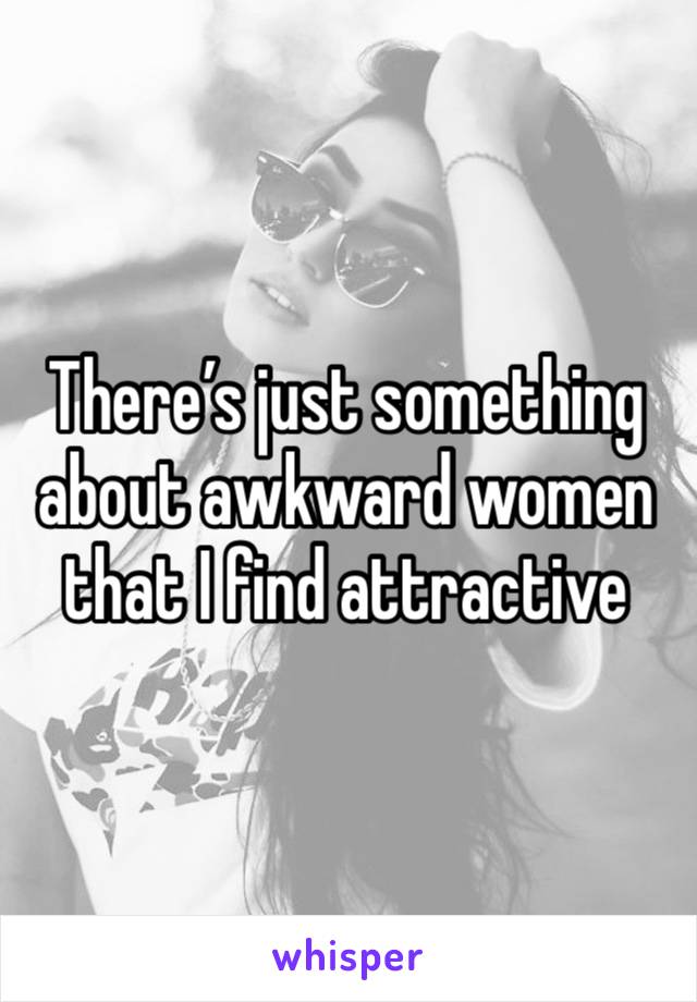 There’s just something about awkward women that I find attractive 