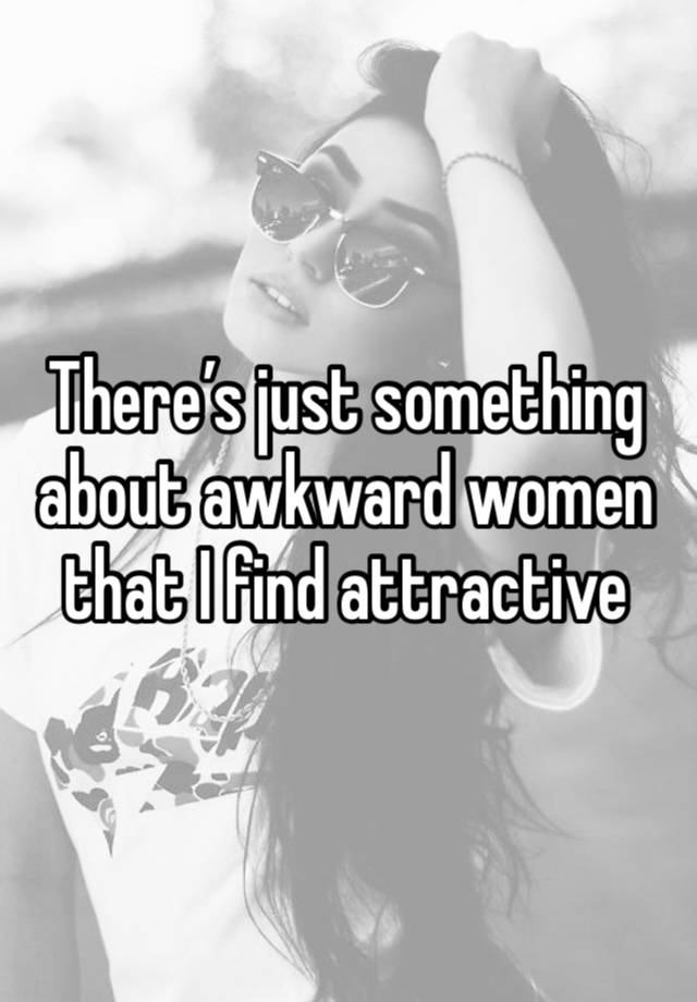 There’s just something about awkward women that I find attractive 