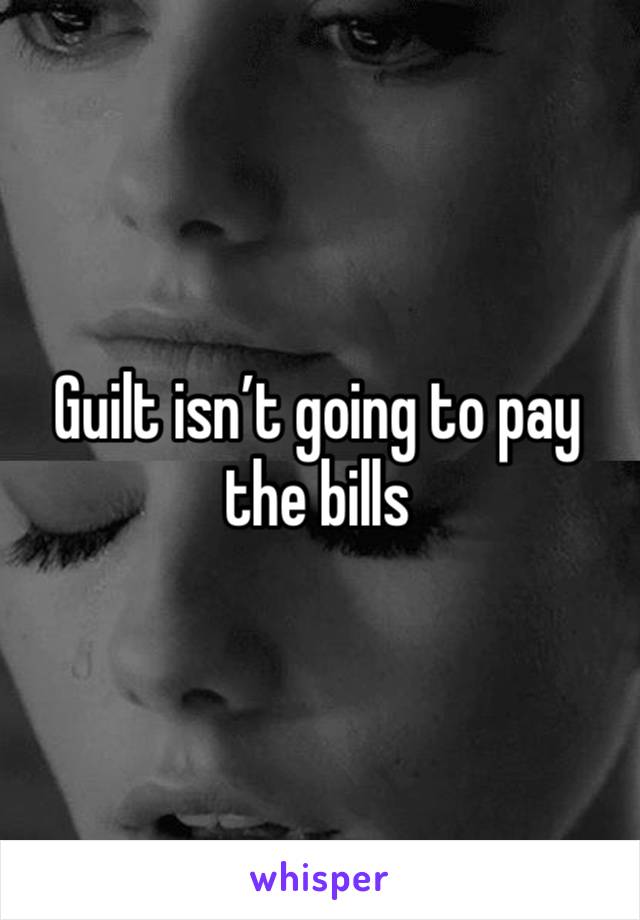 Guilt isn’t going to pay the bills 