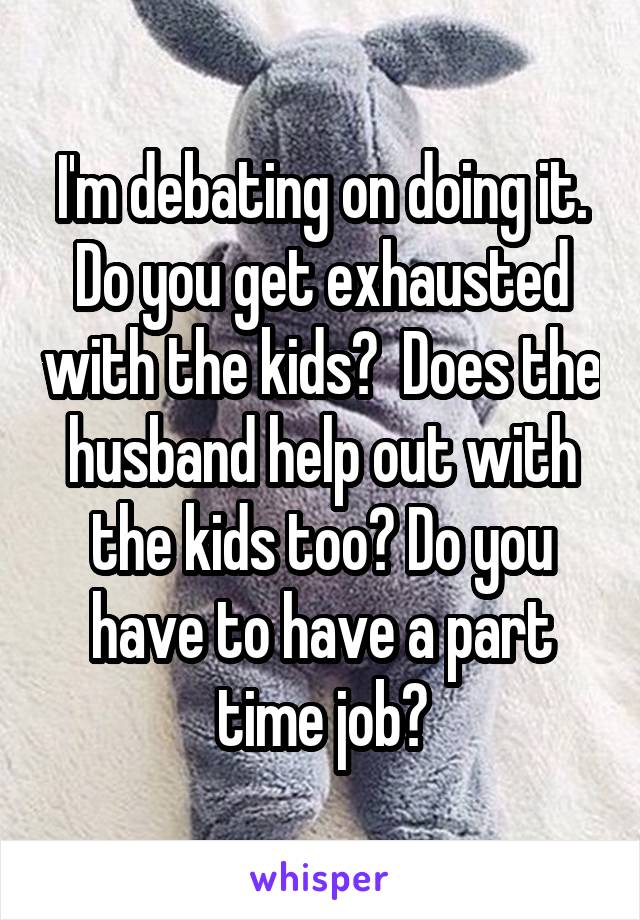 I'm debating on doing it. Do you get exhausted with the kids?  Does the husband help out with the kids too? Do you have to have a part time job?