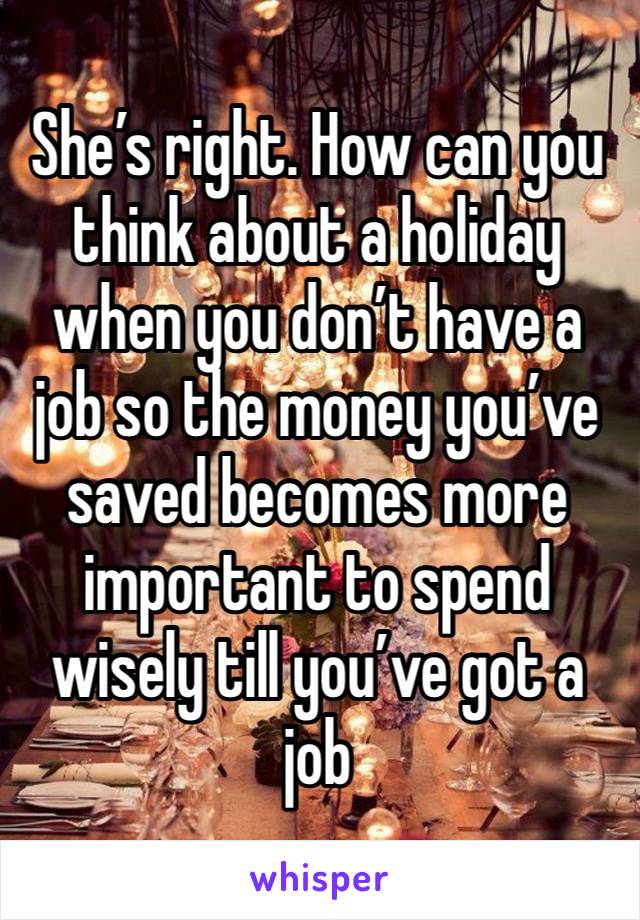 She’s right. How can you think about a holiday when you don’t have a job so the money you’ve saved becomes more important to spend wisely till you’ve got a job 