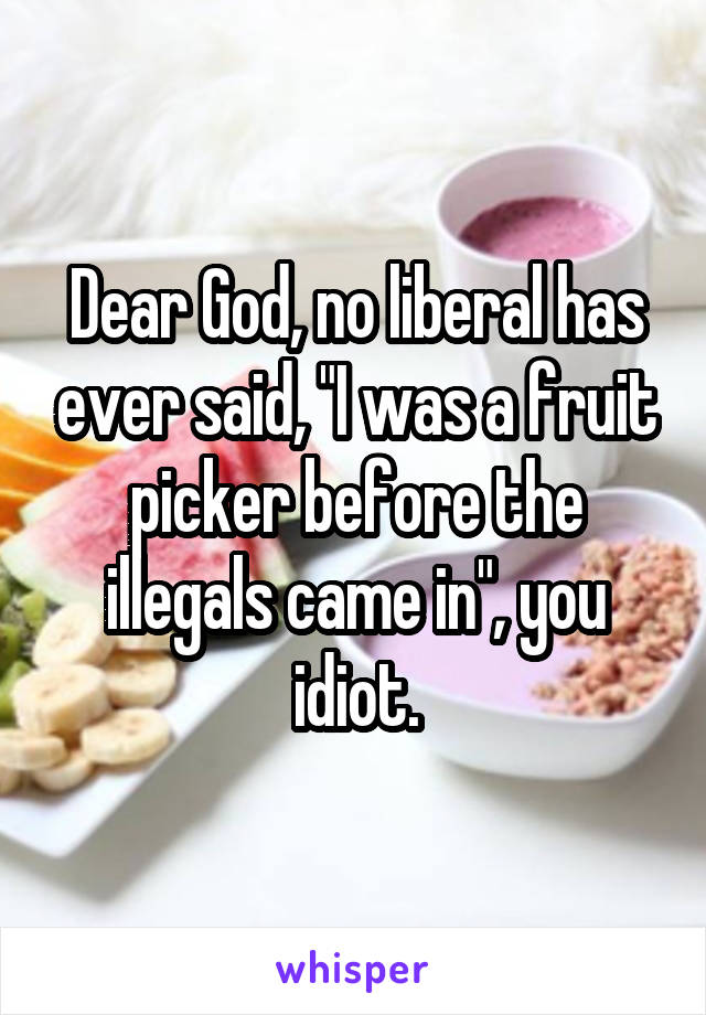 Dear God, no liberal has ever said, "I was a fruit picker before the illegals came in", you idiot.