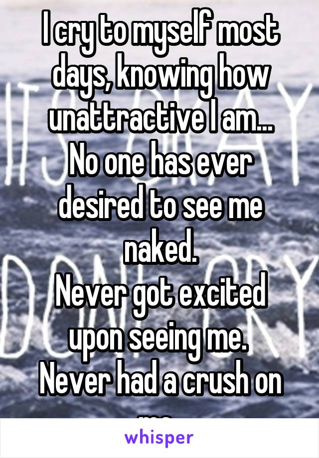 I cry to myself most days, knowing how unattractive I am...
No one has ever desired to see me naked.
Never got excited upon seeing me. 
Never had a crush on me..