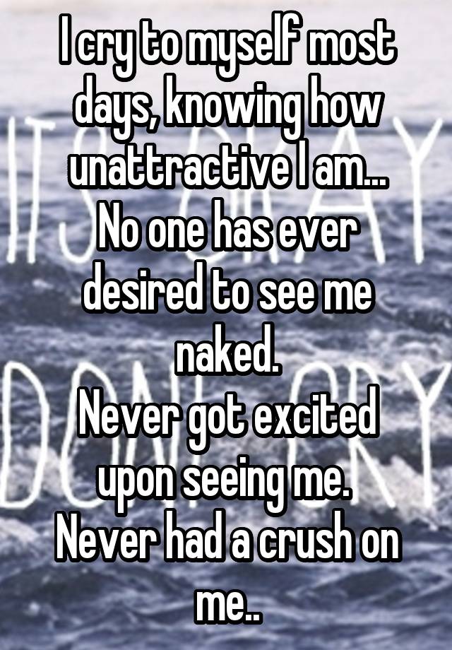 I cry to myself most days, knowing how unattractive I am...
No one has ever desired to see me naked.
Never got excited upon seeing me. 
Never had a crush on me..