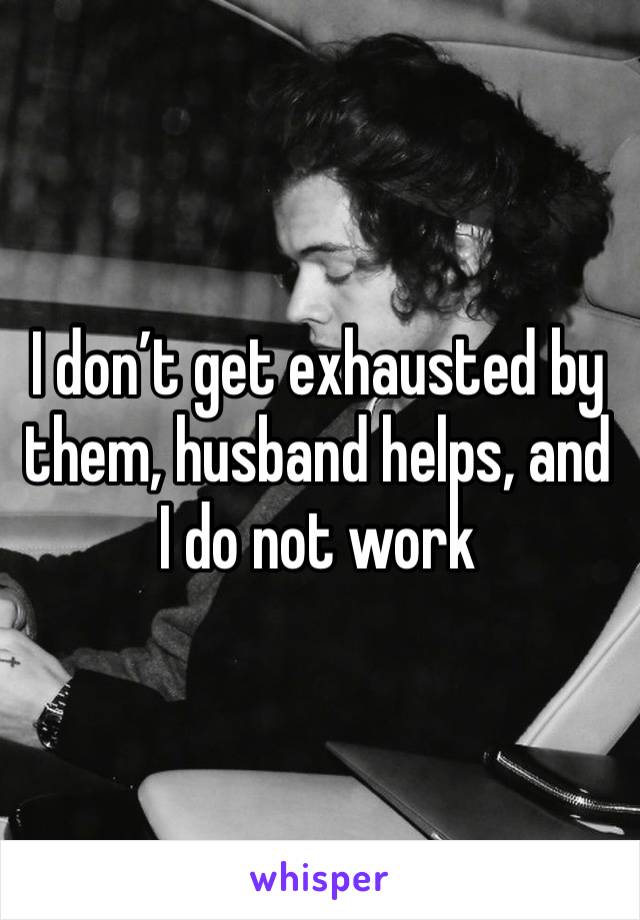 I don’t get exhausted by them, husband helps, and I do not work 