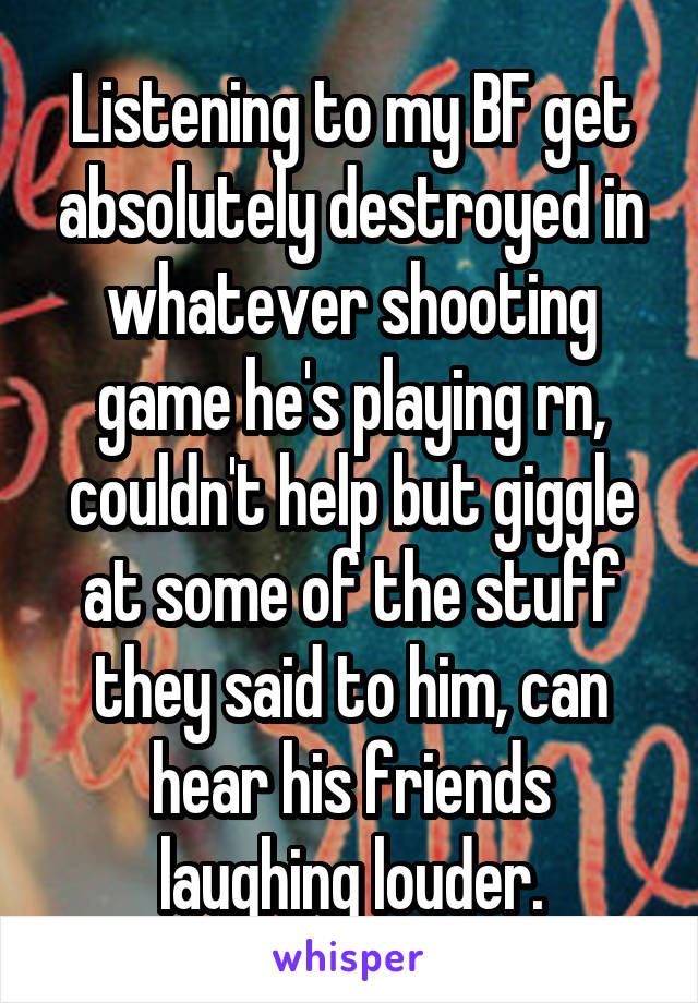 Listening to my BF get absolutely destroyed in whatever shooting game he's playing rn, couldn't help but giggle at some of the stuff they said to him, can hear his friends laughing louder.