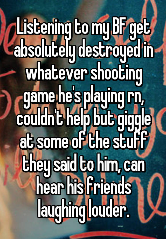 Listening to my BF get absolutely destroyed in whatever shooting game he's playing rn, couldn't help but giggle at some of the stuff they said to him, can hear his friends laughing louder.