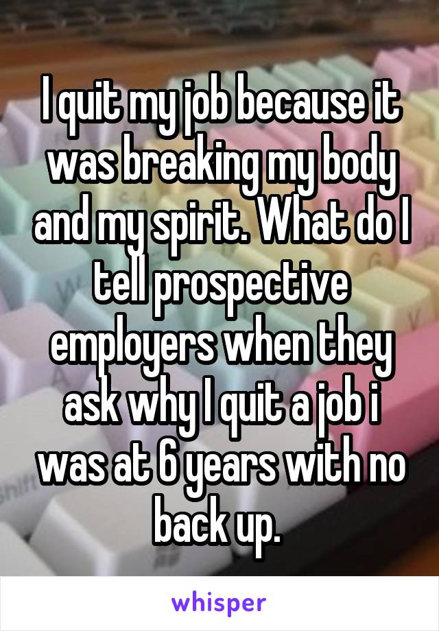 I quit my job because it was breaking my body and my spirit. What do I tell prospective employers when they ask why I quit a job i was at 6 years with no back up. 