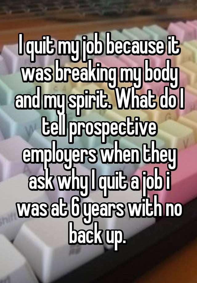 I quit my job because it was breaking my body and my spirit. What do I tell prospective employers when they ask why I quit a job i was at 6 years with no back up. 