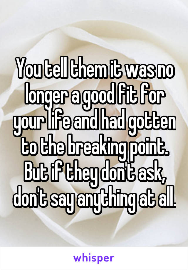 You tell them it was no longer a good fit for your life and had gotten to the breaking point. But if they don't ask, don't say anything at all.