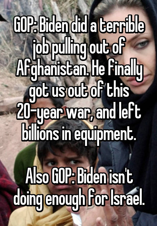 GOP: Biden did a terrible job pulling out of Afghanistan. He finally got us out of this 20-year war, and left billions in equipment.

Also GOP: Biden isn't doing enough for Israel.