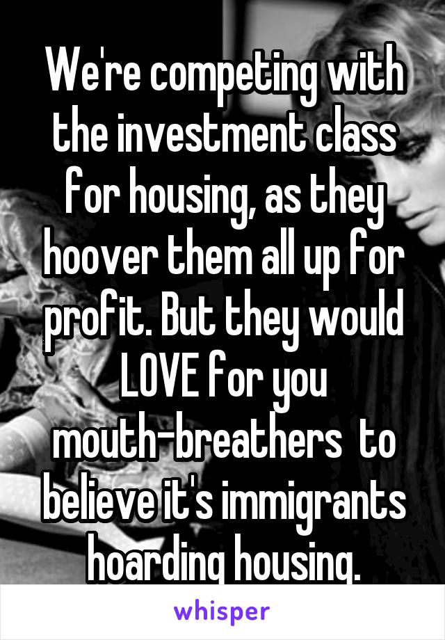 We're competing with the investment class for housing, as they hoover them all up for profit. But they would LOVE for you mouth-breathers  to believe it's immigrants hoarding housing.