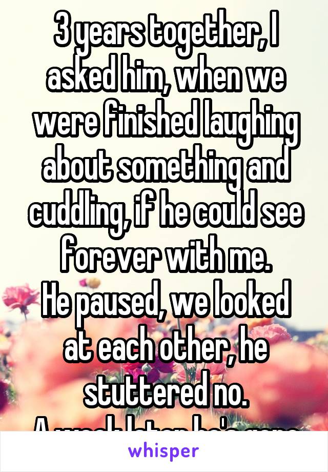 3 years together, I asked him, when we were finished laughing about something and cuddling, if he could see forever with me.
He paused, we looked at each other, he stuttered no.
A week later he's gone