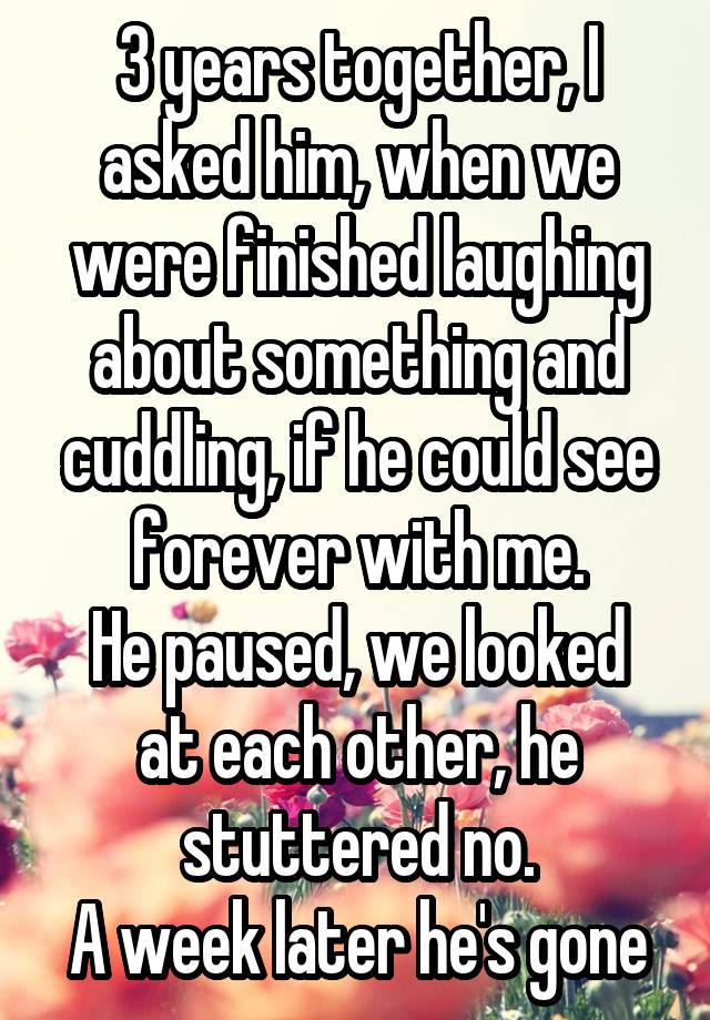 3 years together, I asked him, when we were finished laughing about something and cuddling, if he could see forever with me.
He paused, we looked at each other, he stuttered no.
A week later he's gone