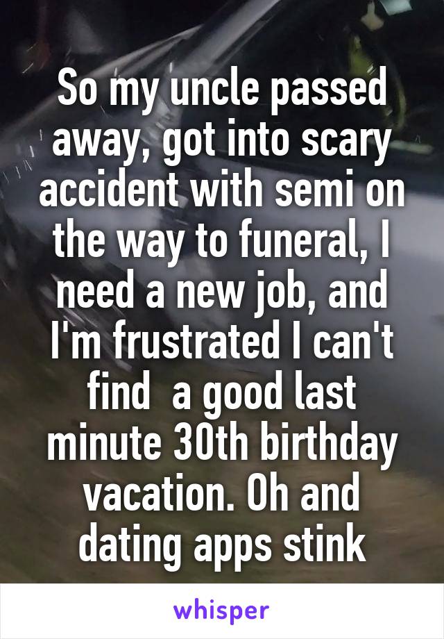 So my uncle passed away, got into scary accident with semi on the way to funeral, I need a new job, and I'm frustrated I can't find  a good last minute 30th birthday vacation. Oh and dating apps stink