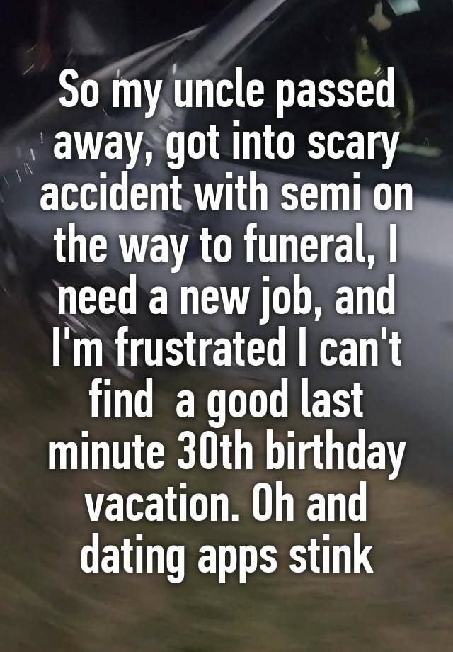 So my uncle passed away, got into scary accident with semi on the way to funeral, I need a new job, and I'm frustrated I can't find  a good last minute 30th birthday vacation. Oh and dating apps stink