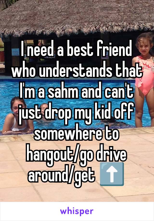 I need a best friend who understands that I'm a sahm and can't just drop my kid off somewhere to hangout/go drive around/get ⬆️