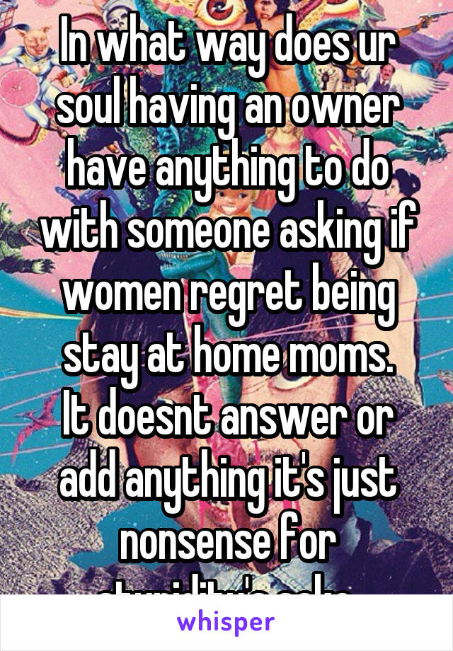 In what way does ur soul having an owner have anything to do with someone asking if women regret being stay at home moms.
It doesnt answer or add anything it's just nonsense for stupidity's sake 