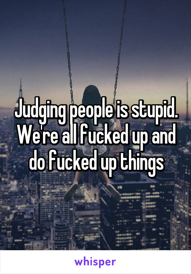 Judging people is stupid. We're all fucked up and do fucked up things