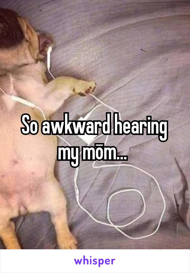 So awkward hearing my mōm... 