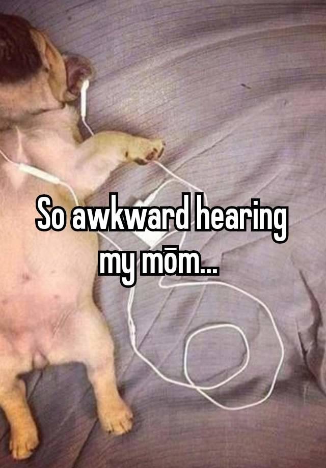 So awkward hearing my mōm... 